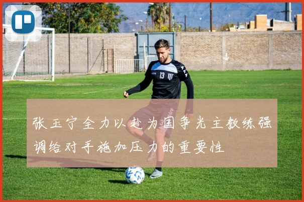张玉宁全力以赴为国争光主教练强调给对手施加压力的重要性