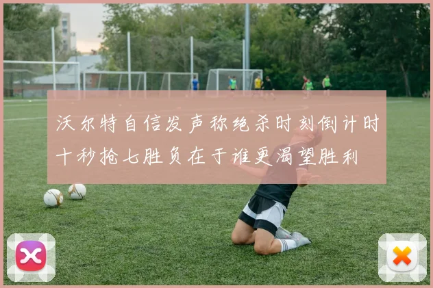 沃尔特自信发声称绝杀时刻倒计时十秒抢七胜负在于谁更渴望胜利