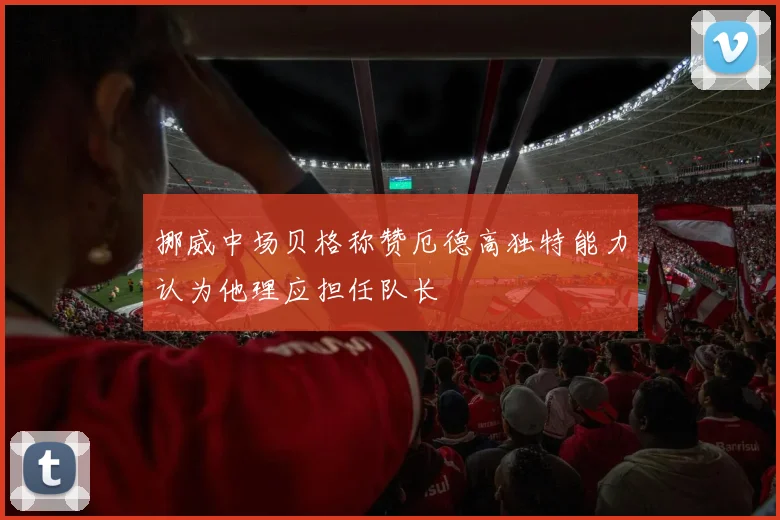 挪威中场贝格称赞厄德高独特能力认为他理应担任队长