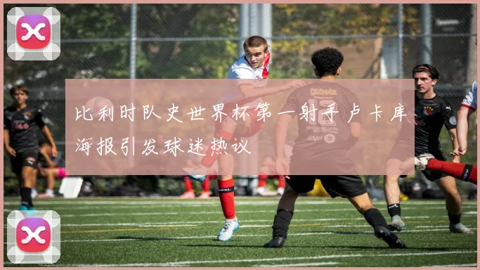 比利时队史世界杯第一射手卢卡库海报引发球迷热议