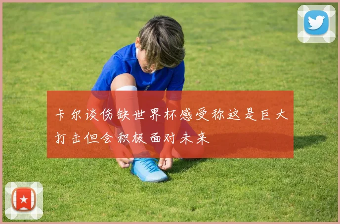 卡尔谈伤缺世界杯感受称这是巨大打击但会积极面对未来