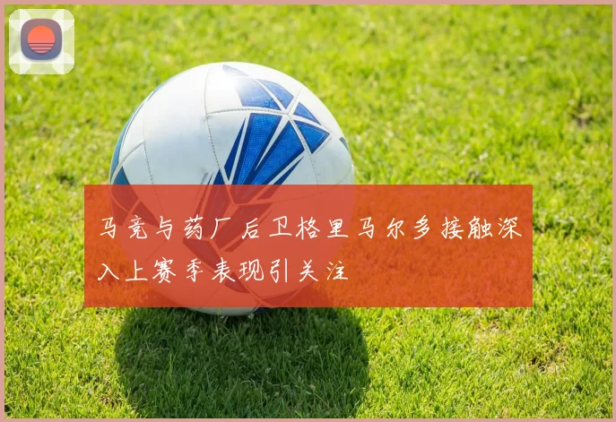 马竞与药厂后卫格里马尔多接触深入上赛季表现引关注