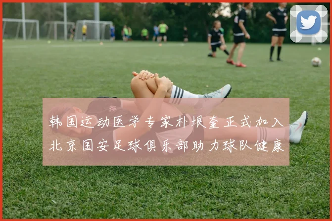 韩国运动医学专家朴垠奎正式加入北京国安足球俱乐部助力球队健康发展