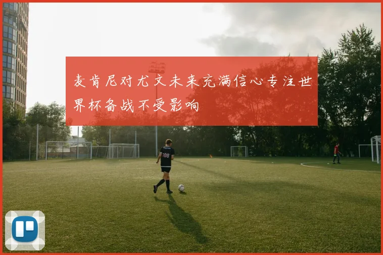 麦肯尼对尤文未来充满信心专注世界杯备战不受影响