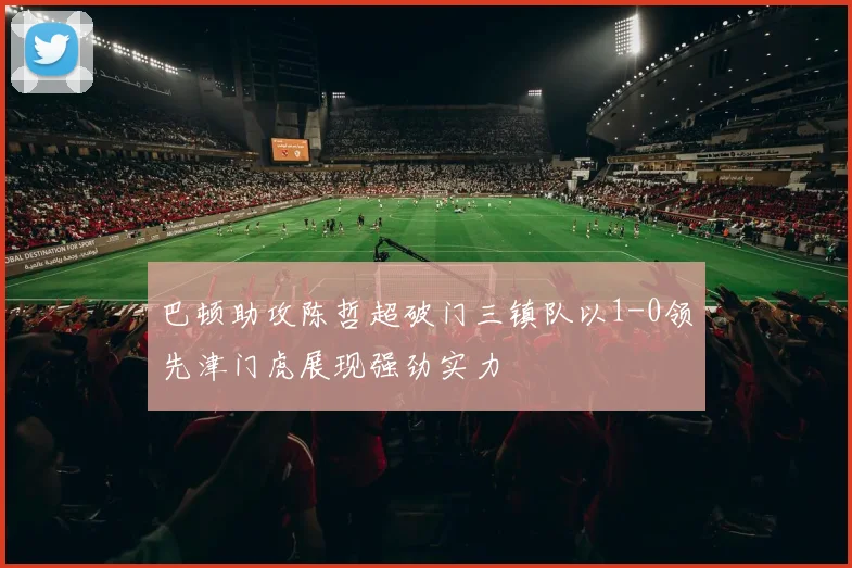 巴顿助攻陈哲超破门三镇队以1-0领先津门虎展现强劲实力