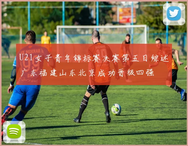 U21女子青年锦标赛决赛第五日综述广东福建山东北京成功晋级四强