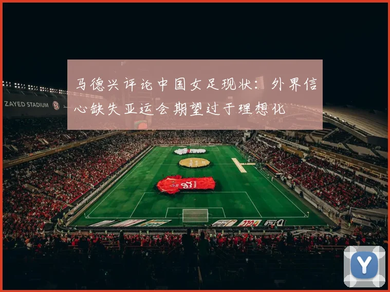 马德兴评论中国女足现状：外界信心缺失亚运会期望过于理想化