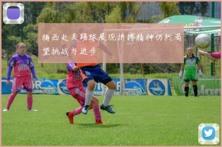 梅西赴美踢球展现拼搏精神仍然渴望挑战与进步
