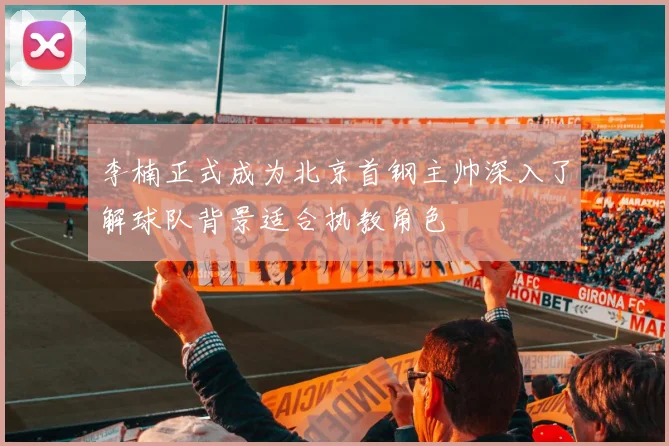 李楠正式成为北京首钢主帅深入了解球队背景适合执教角色