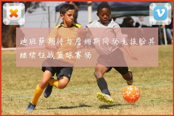 迪班萨期待与詹姆斯同场竞技盼其继续征战篮球赛场