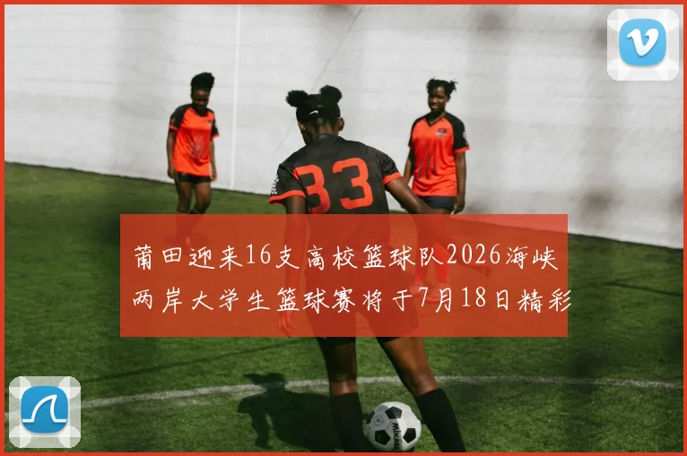 莆田迎来16支高校篮球队2026海峡两岸大学生篮球赛将于7月18日精彩开幕
