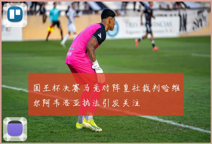 国王杯决赛马竞对阵皇社裁判哈维尔阿韦洛亚执法引发关注