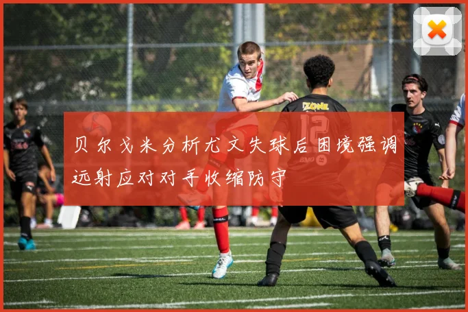 贝尔戈米分析尤文失球后困境强调远射应对对手收缩防守