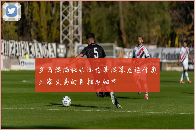 罗马诺揭秘弗洛伦蒂诺幕后运作奥利塞交易的真相与细节