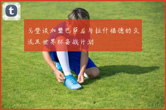 戈登谈加盟巴萨后与拉什福德的交流及世界杯备战计划