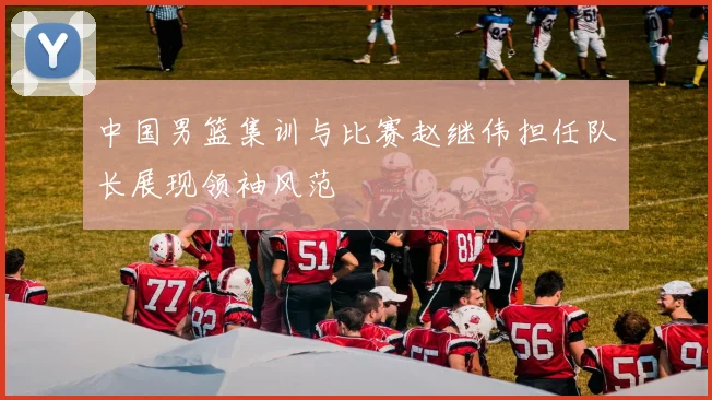 中国男篮集训与比赛赵继伟担任队长展现领袖风范