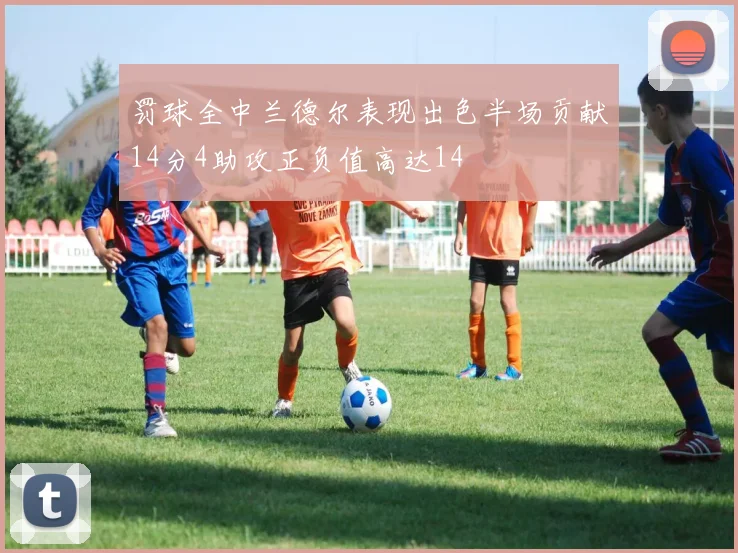 罚球全中兰德尔表现出色半场贡献14分4助攻正负值高达14