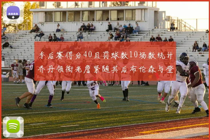 季后赛得分40且罚球数10场数统计乔丹领衔老詹紧随其后布伦森与登库并肩奋战