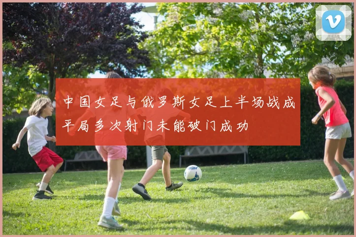 中国女足与俄罗斯女足上半场战成平局多次射门未能破门成功