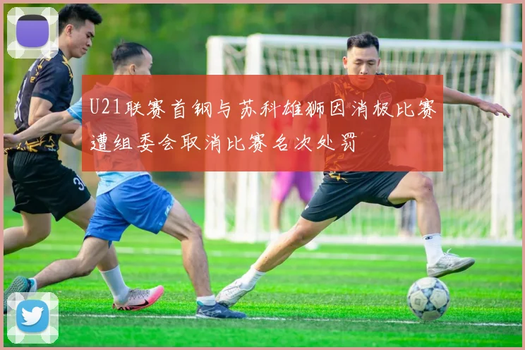 U21联赛首钢与苏科雄狮因消极比赛遭组委会取消比赛名次处罚