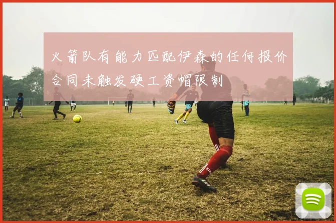 火箭队有能力匹配伊森的任何报价合同未触发硬工资帽限制