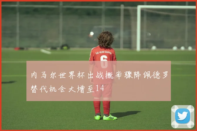 内马尔世界杯出战概率骤降佩德罗替代机会大增至14
