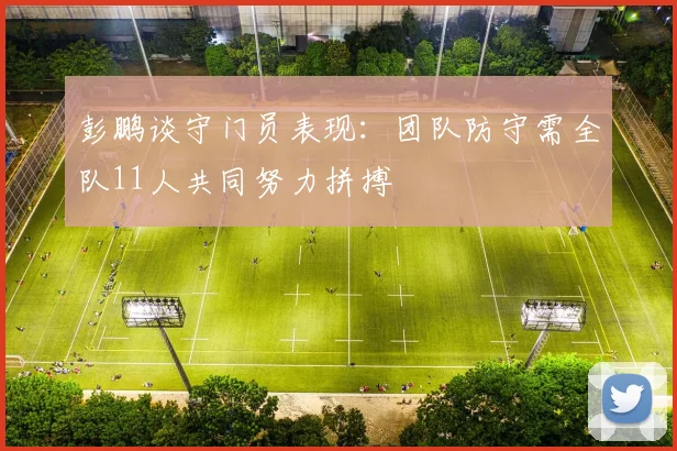 彭鹏谈守门员表现：团队防守需全队11人共同努力拼搏