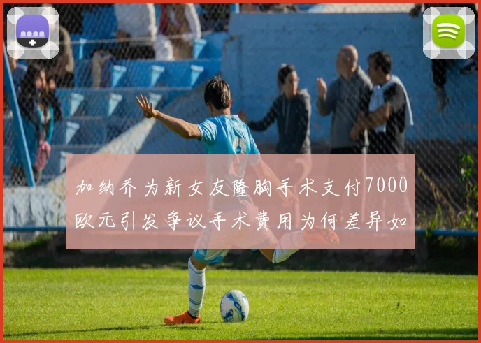 加纳乔为新女友隆胸手术支付7000欧元引发争议手术费用为何差异如此之大