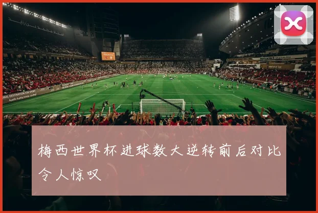 梅西世界杯进球数大逆转前后对比令人惊叹
