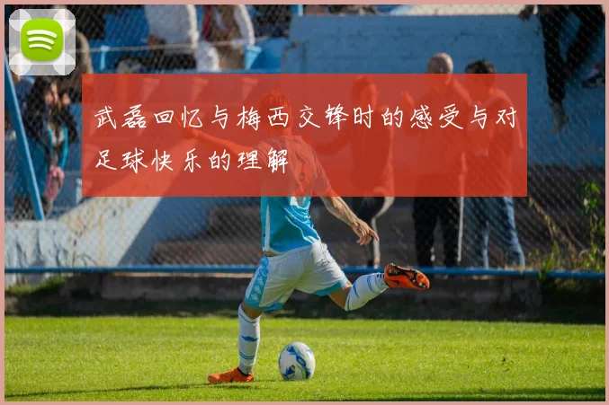 武磊回忆与梅西交锋时的感受与对足球快乐的理解