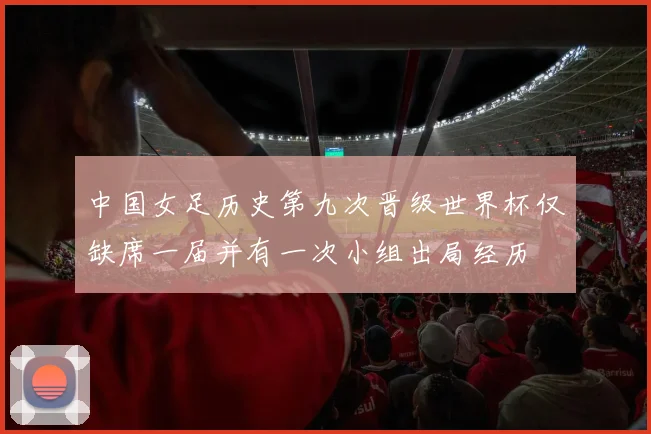 中国女足历史第九次晋级世界杯仅缺席一届并有一次小组出局经历